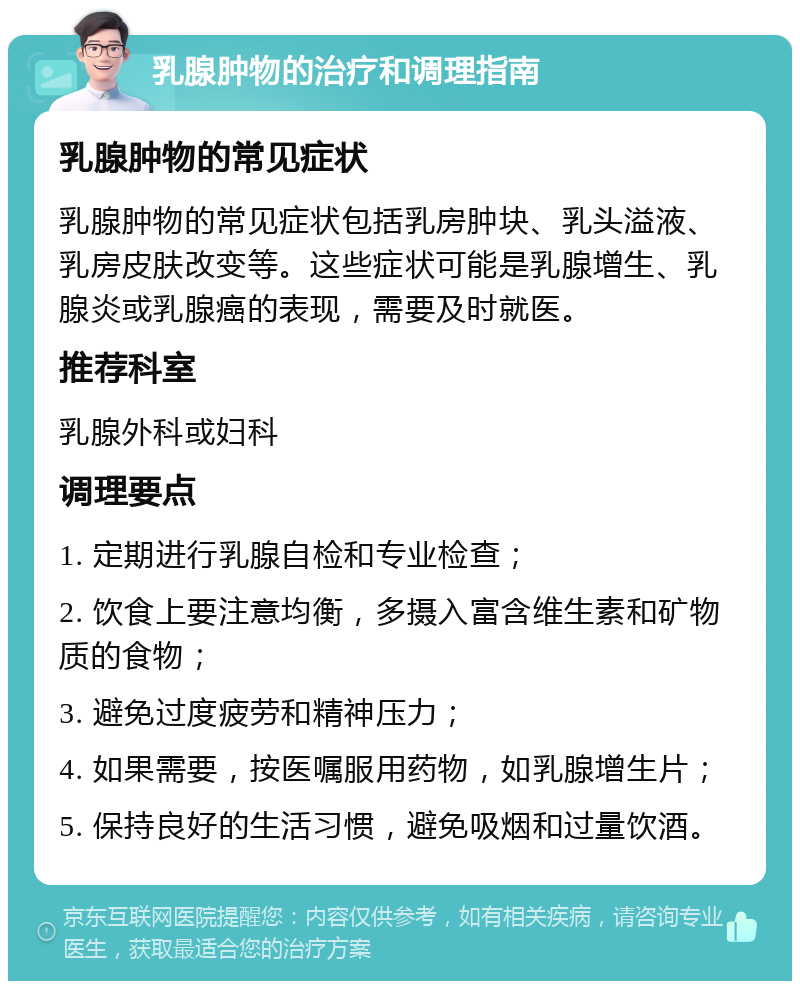 乳腺肿物的治疗和调理指南 乳腺肿物的常见症状 乳腺肿物的常见症状包括乳房肿块、乳头溢液、乳房皮肤改变等。这些症状可能是乳腺增生、乳腺炎或乳腺癌的表现，需要及时就医。 推荐科室 乳腺外科或妇科 调理要点 1. 定期进行乳腺自检和专业检查； 2. 饮食上要注意均衡，多摄入富含维生素和矿物质的食物； 3. 避免过度疲劳和精神压力； 4. 如果需要，按医嘱服用药物，如乳腺增生片； 5. 保持良好的生活习惯，避免吸烟和过量饮酒。