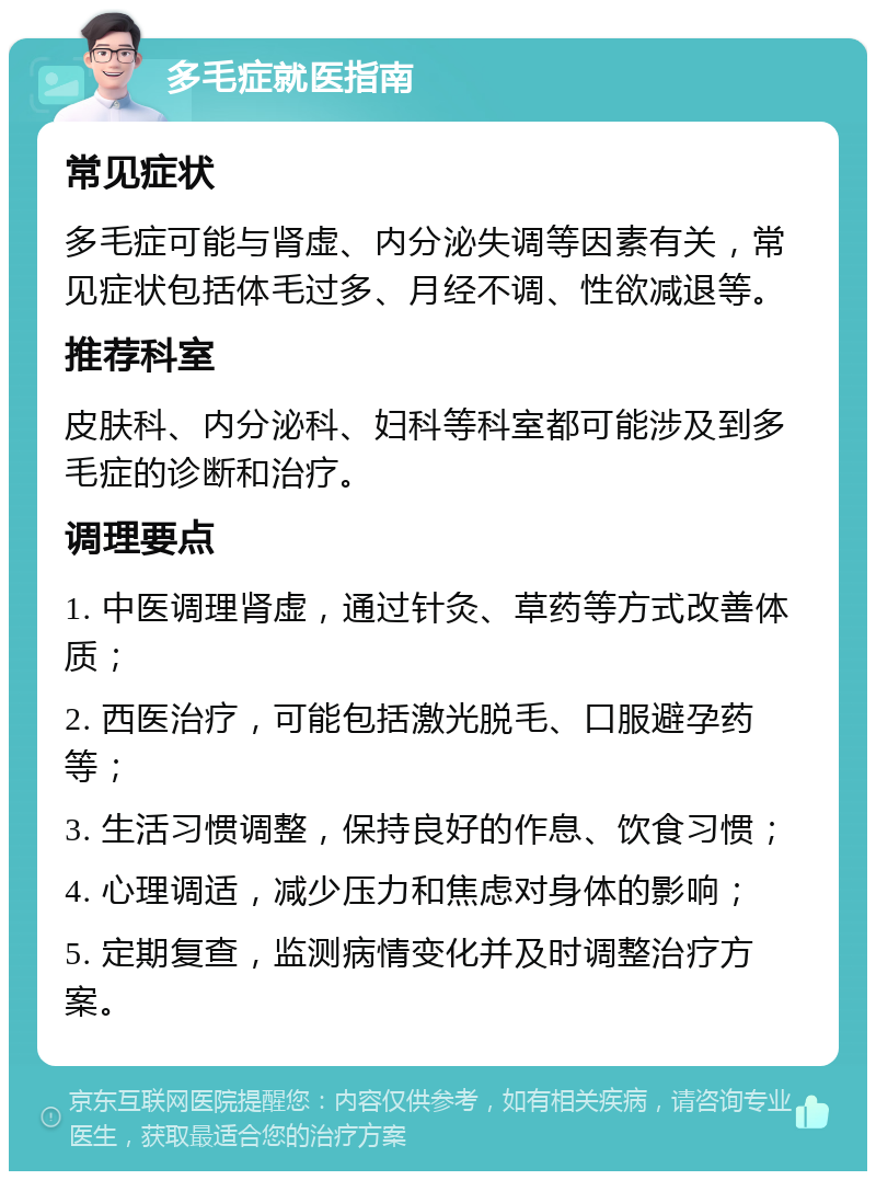 多毛症就医指南 常见症状 多毛症可能与肾虚、内分泌失调等因素有关，常见症状包括体毛过多、月经不调、性欲减退等。 推荐科室 皮肤科、内分泌科、妇科等科室都可能涉及到多毛症的诊断和治疗。 调理要点 1. 中医调理肾虚，通过针灸、草药等方式改善体质； 2. 西医治疗，可能包括激光脱毛、口服避孕药等； 3. 生活习惯调整，保持良好的作息、饮食习惯； 4. 心理调适，减少压力和焦虑对身体的影响； 5. 定期复查，监测病情变化并及时调整治疗方案。