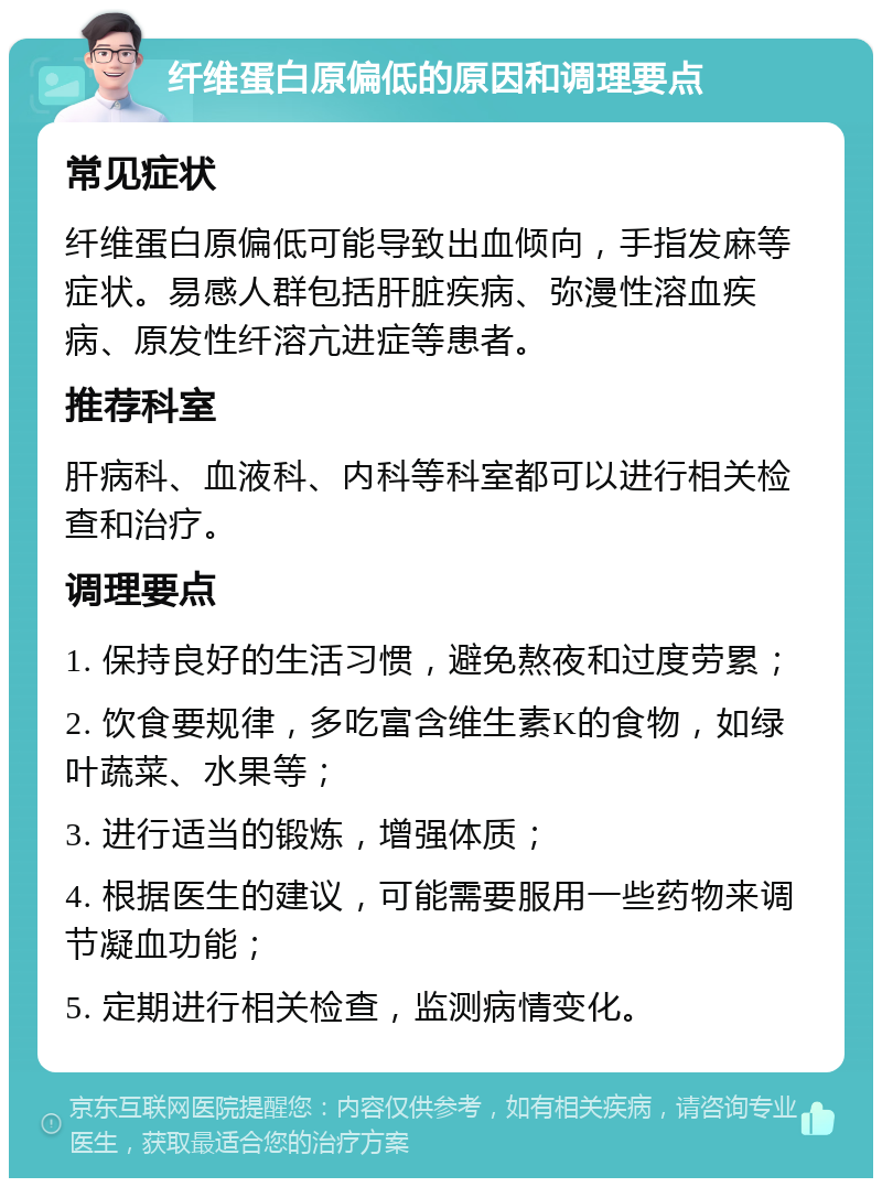 纤维蛋白原偏低的原因和调理要点 常见症状 纤维蛋白原偏低可能导致出血倾向，手指发麻等症状。易感人群包括肝脏疾病、弥漫性溶血疾病、原发性纤溶亢进症等患者。 推荐科室 肝病科、血液科、内科等科室都可以进行相关检查和治疗。 调理要点 1. 保持良好的生活习惯，避免熬夜和过度劳累； 2. 饮食要规律，多吃富含维生素K的食物，如绿叶蔬菜、水果等； 3. 进行适当的锻炼，增强体质； 4. 根据医生的建议，可能需要服用一些药物来调节凝血功能； 5. 定期进行相关检查，监测病情变化。