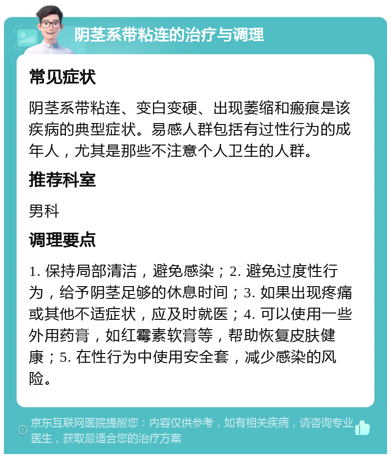 阴茎系带粘连的治疗与调理 常见症状 阴茎系带粘连、变白变硬、出现萎缩和瘢痕是该疾病的典型症状。易感人群包括有过性行为的成年人，尤其是那些不注意个人卫生的人群。 推荐科室 男科 调理要点 1. 保持局部清洁，避免感染；2. 避免过度性行为，给予阴茎足够的休息时间；3. 如果出现疼痛或其他不适症状，应及时就医；4. 可以使用一些外用药膏，如红霉素软膏等，帮助恢复皮肤健康；5. 在性行为中使用安全套，减少感染的风险。