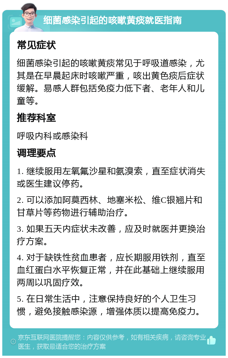 细菌感染引起的咳嗽黄痰就医指南 常见症状 细菌感染引起的咳嗽黄痰常见于呼吸道感染，尤其是在早晨起床时咳嗽严重，咳出黄色痰后症状缓解。易感人群包括免疫力低下者、老年人和儿童等。 推荐科室 呼吸内科或感染科 调理要点 1. 继续服用左氧氟沙星和氨溴索，直至症状消失或医生建议停药。 2. 可以添加阿莫西林、地塞米松、维C银翘片和甘草片等药物进行辅助治疗。 3. 如果五天内症状未改善，应及时就医并更换治疗方案。 4. 对于缺铁性贫血患者，应长期服用铁剂，直至血红蛋白水平恢复正常，并在此基础上继续服用两周以巩固疗效。 5. 在日常生活中，注意保持良好的个人卫生习惯，避免接触感染源，增强体质以提高免疫力。