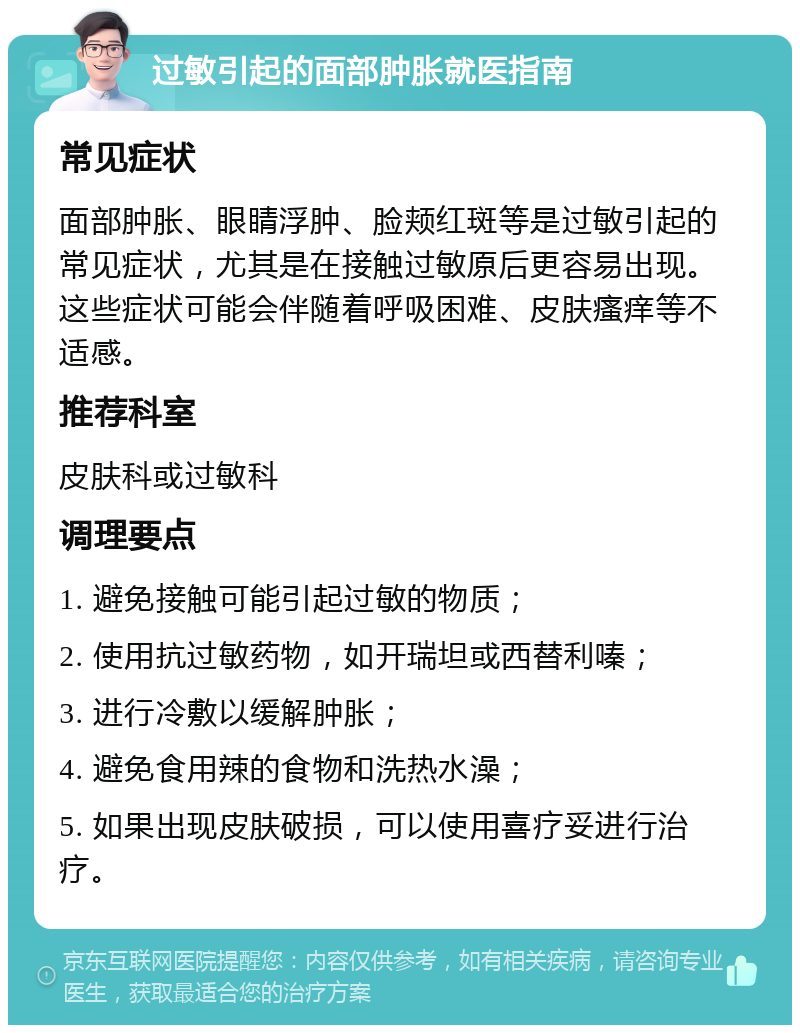 过敏引起的面部肿胀就医指南 常见症状 面部肿胀、眼睛浮肿、脸颊红斑等是过敏引起的常见症状，尤其是在接触过敏原后更容易出现。这些症状可能会伴随着呼吸困难、皮肤瘙痒等不适感。 推荐科室 皮肤科或过敏科 调理要点 1. 避免接触可能引起过敏的物质； 2. 使用抗过敏药物，如开瑞坦或西替利嗪； 3. 进行冷敷以缓解肿胀； 4. 避免食用辣的食物和洗热水澡； 5. 如果出现皮肤破损，可以使用喜疗妥进行治疗。