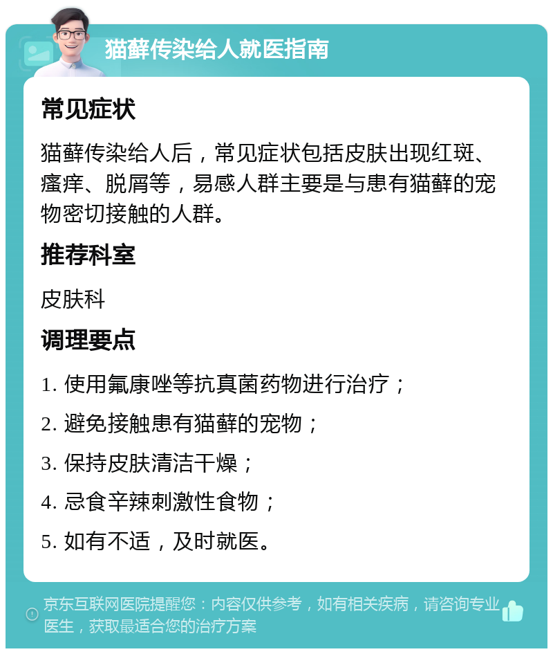 猫藓传染给人就医指南 常见症状 猫藓传染给人后，常见症状包括皮肤出现红斑、瘙痒、脱屑等，易感人群主要是与患有猫藓的宠物密切接触的人群。 推荐科室 皮肤科 调理要点 1. 使用氟康唑等抗真菌药物进行治疗； 2. 避免接触患有猫藓的宠物； 3. 保持皮肤清洁干燥； 4. 忌食辛辣刺激性食物； 5. 如有不适，及时就医。