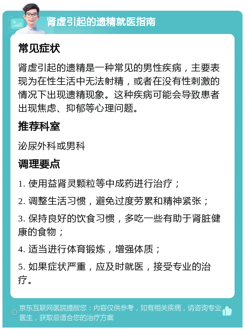 肾虚引起的遗精就医指南 常见症状 肾虚引起的遗精是一种常见的男性疾病，主要表现为在性生活中无法射精，或者在没有性刺激的情况下出现遗精现象。这种疾病可能会导致患者出现焦虑、抑郁等心理问题。 推荐科室 泌尿外科或男科 调理要点 1. 使用益肾灵颗粒等中成药进行治疗； 2. 调整生活习惯，避免过度劳累和精神紧张； 3. 保持良好的饮食习惯，多吃一些有助于肾脏健康的食物； 4. 适当进行体育锻炼，增强体质； 5. 如果症状严重，应及时就医，接受专业的治疗。