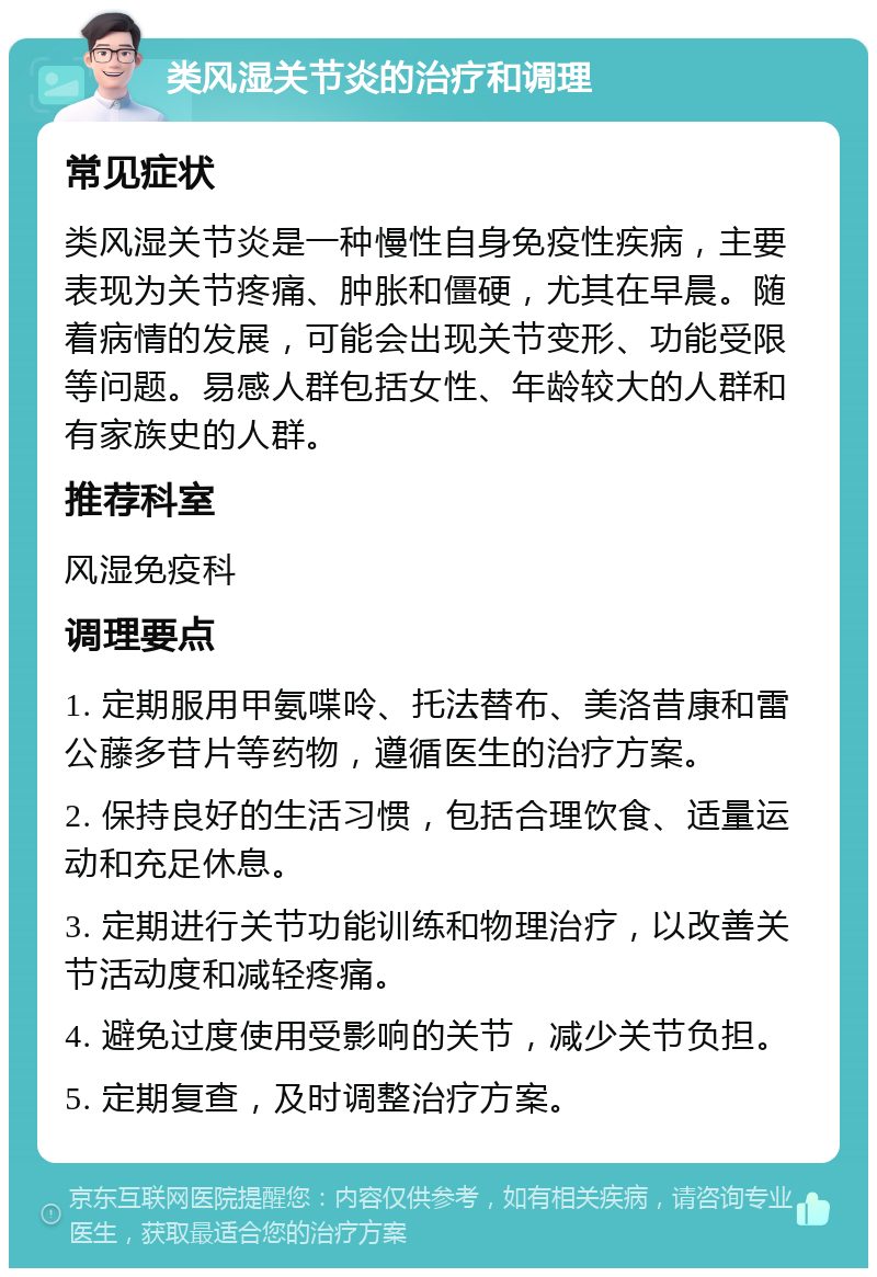 类风湿关节炎的治疗和调理 常见症状 类风湿关节炎是一种慢性自身免疫性疾病，主要表现为关节疼痛、肿胀和僵硬，尤其在早晨。随着病情的发展，可能会出现关节变形、功能受限等问题。易感人群包括女性、年龄较大的人群和有家族史的人群。 推荐科室 风湿免疫科 调理要点 1. 定期服用甲氨喋呤、托法替布、美洛昔康和雷公藤多苷片等药物，遵循医生的治疗方案。 2. 保持良好的生活习惯，包括合理饮食、适量运动和充足休息。 3. 定期进行关节功能训练和物理治疗，以改善关节活动度和减轻疼痛。 4. 避免过度使用受影响的关节，减少关节负担。 5. 定期复查，及时调整治疗方案。