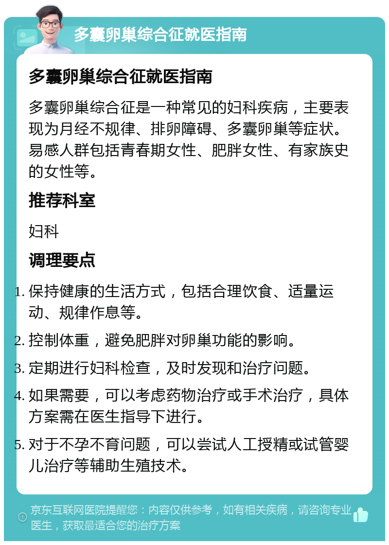 多囊卵巢综合征就医指南 多囊卵巢综合征就医指南 多囊卵巢综合征是一种常见的妇科疾病，主要表现为月经不规律、排卵障碍、多囊卵巢等症状。易感人群包括青春期女性、肥胖女性、有家族史的女性等。 推荐科室 妇科 调理要点 保持健康的生活方式，包括合理饮食、适量运动、规律作息等。 控制体重，避免肥胖对卵巢功能的影响。 定期进行妇科检查，及时发现和治疗问题。 如果需要，可以考虑药物治疗或手术治疗，具体方案需在医生指导下进行。 对于不孕不育问题，可以尝试人工授精或试管婴儿治疗等辅助生殖技术。