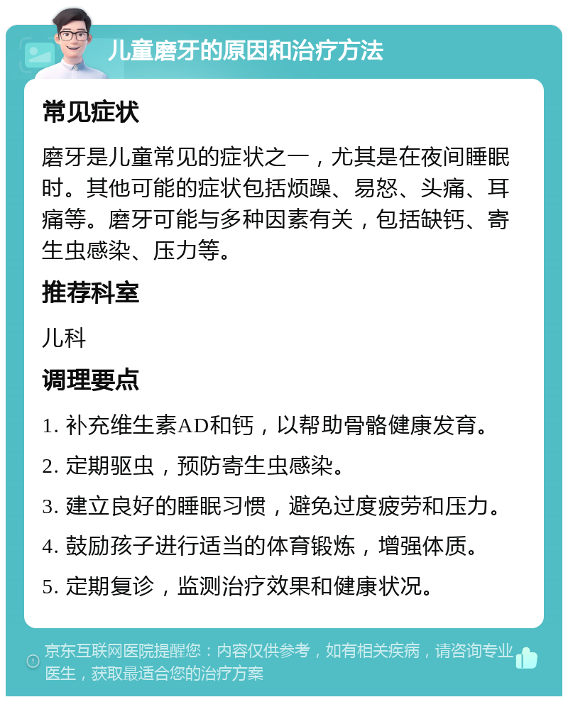 儿童磨牙的原因和治疗方法 常见症状 磨牙是儿童常见的症状之一，尤其是在夜间睡眠时。其他可能的症状包括烦躁、易怒、头痛、耳痛等。磨牙可能与多种因素有关，包括缺钙、寄生虫感染、压力等。 推荐科室 儿科 调理要点 1. 补充维生素AD和钙，以帮助骨骼健康发育。 2. 定期驱虫，预防寄生虫感染。 3. 建立良好的睡眠习惯，避免过度疲劳和压力。 4. 鼓励孩子进行适当的体育锻炼，增强体质。 5. 定期复诊，监测治疗效果和健康状况。