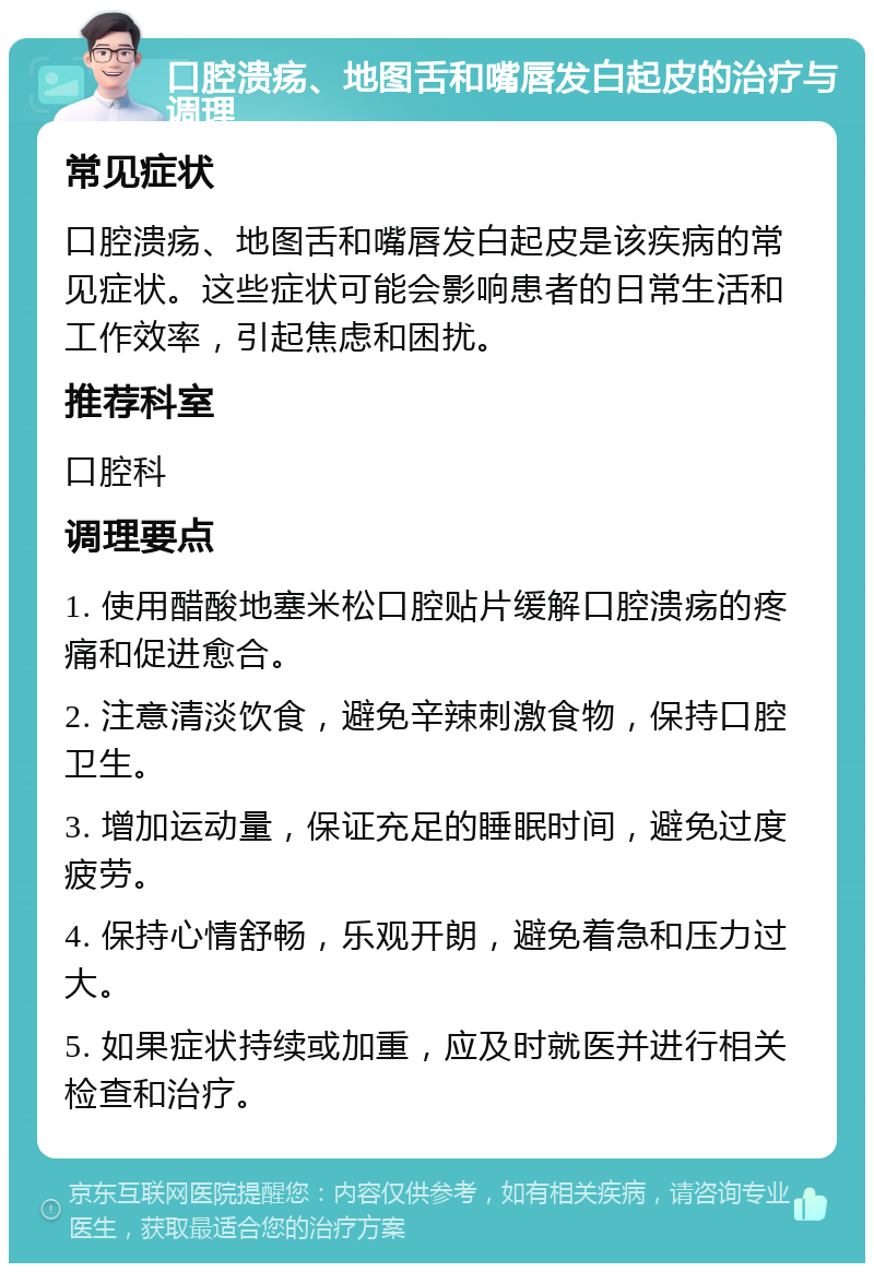 口腔溃疡、地图舌和嘴唇发白起皮的治疗与调理 常见症状 口腔溃疡、地图舌和嘴唇发白起皮是该疾病的常见症状。这些症状可能会影响患者的日常生活和工作效率，引起焦虑和困扰。 推荐科室 口腔科 调理要点 1. 使用醋酸地塞米松口腔贴片缓解口腔溃疡的疼痛和促进愈合。 2. 注意清淡饮食，避免辛辣刺激食物，保持口腔卫生。 3. 增加运动量，保证充足的睡眠时间，避免过度疲劳。 4. 保持心情舒畅，乐观开朗，避免着急和压力过大。 5. 如果症状持续或加重，应及时就医并进行相关检查和治疗。