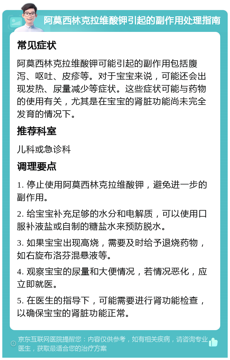 阿莫西林克拉维酸钾引起的副作用处理指南 常见症状 阿莫西林克拉维酸钾可能引起的副作用包括腹泻、呕吐、皮疹等。对于宝宝来说，可能还会出现发热、尿量减少等症状。这些症状可能与药物的使用有关，尤其是在宝宝的肾脏功能尚未完全发育的情况下。 推荐科室 儿科或急诊科 调理要点 1. 停止使用阿莫西林克拉维酸钾，避免进一步的副作用。 2. 给宝宝补充足够的水分和电解质，可以使用口服补液盐或自制的糖盐水来预防脱水。 3. 如果宝宝出现高烧，需要及时给予退烧药物，如右旋布洛芬混悬液等。 4. 观察宝宝的尿量和大便情况，若情况恶化，应立即就医。 5. 在医生的指导下，可能需要进行肾功能检查，以确保宝宝的肾脏功能正常。