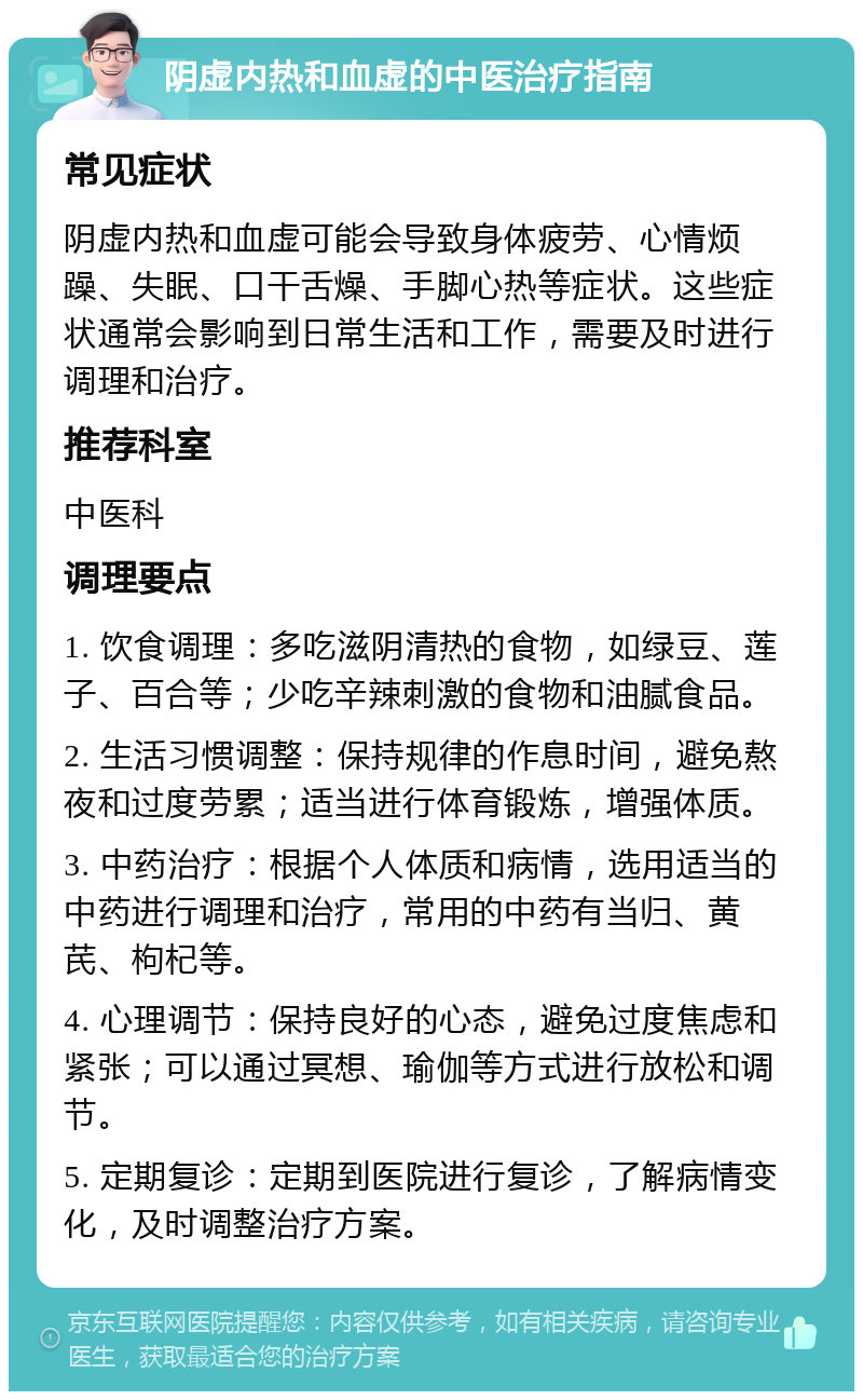 阴虚内热和血虚的中医治疗指南 常见症状 阴虚内热和血虚可能会导致身体疲劳、心情烦躁、失眠、口干舌燥、手脚心热等症状。这些症状通常会影响到日常生活和工作，需要及时进行调理和治疗。 推荐科室 中医科 调理要点 1. 饮食调理：多吃滋阴清热的食物，如绿豆、莲子、百合等；少吃辛辣刺激的食物和油腻食品。 2. 生活习惯调整：保持规律的作息时间，避免熬夜和过度劳累；适当进行体育锻炼，增强体质。 3. 中药治疗：根据个人体质和病情，选用适当的中药进行调理和治疗，常用的中药有当归、黄芪、枸杞等。 4. 心理调节：保持良好的心态，避免过度焦虑和紧张；可以通过冥想、瑜伽等方式进行放松和调节。 5. 定期复诊：定期到医院进行复诊，了解病情变化，及时调整治疗方案。