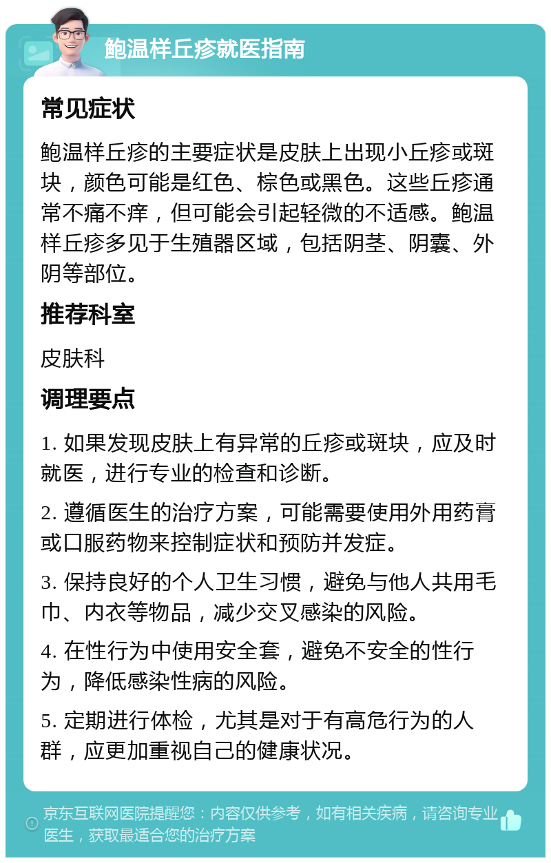 鲍温样丘疹就医指南 常见症状 鲍温样丘疹的主要症状是皮肤上出现小丘疹或斑块，颜色可能是红色、棕色或黑色。这些丘疹通常不痛不痒，但可能会引起轻微的不适感。鲍温样丘疹多见于生殖器区域，包括阴茎、阴囊、外阴等部位。 推荐科室 皮肤科 调理要点 1. 如果发现皮肤上有异常的丘疹或斑块，应及时就医，进行专业的检查和诊断。 2. 遵循医生的治疗方案，可能需要使用外用药膏或口服药物来控制症状和预防并发症。 3. 保持良好的个人卫生习惯，避免与他人共用毛巾、内衣等物品，减少交叉感染的风险。 4. 在性行为中使用安全套，避免不安全的性行为，降低感染性病的风险。 5. 定期进行体检，尤其是对于有高危行为的人群，应更加重视自己的健康状况。