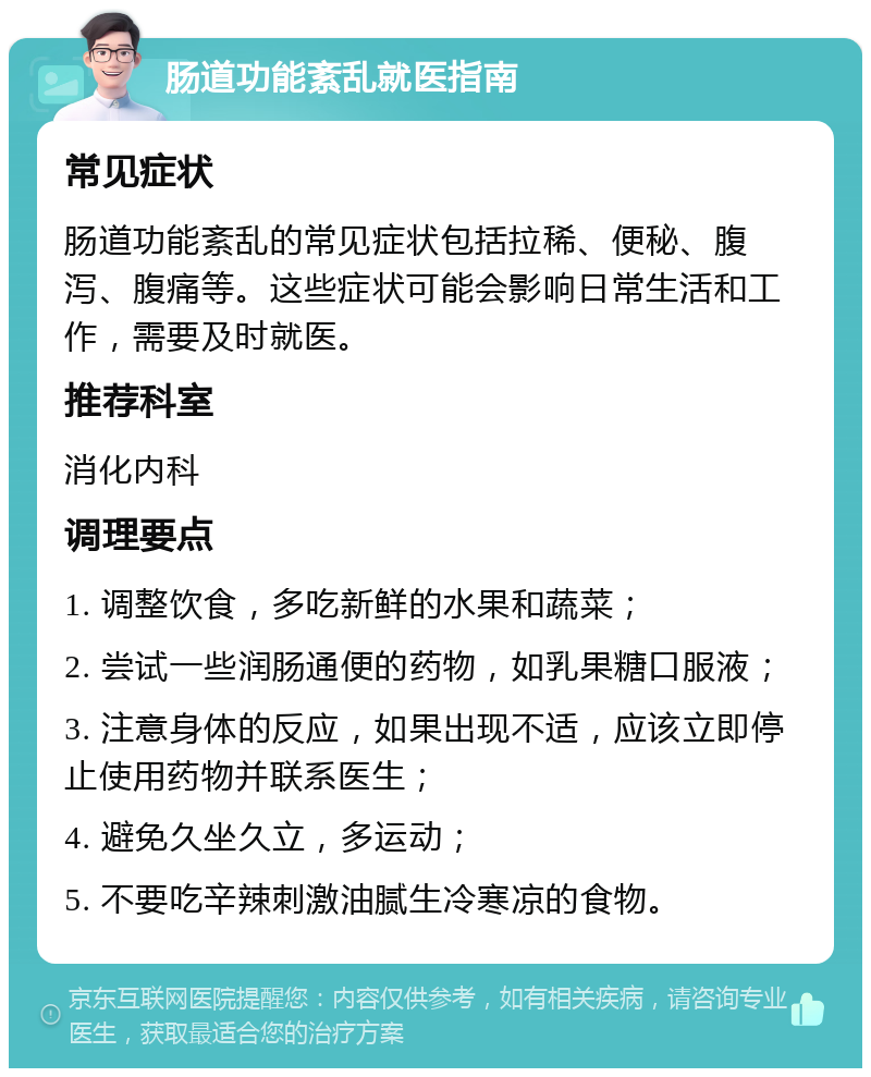 肠道功能紊乱就医指南 常见症状 肠道功能紊乱的常见症状包括拉稀、便秘、腹泻、腹痛等。这些症状可能会影响日常生活和工作，需要及时就医。 推荐科室 消化内科 调理要点 1. 调整饮食，多吃新鲜的水果和蔬菜； 2. 尝试一些润肠通便的药物，如乳果糖口服液； 3. 注意身体的反应，如果出现不适，应该立即停止使用药物并联系医生； 4. 避免久坐久立，多运动； 5. 不要吃辛辣刺激油腻生冷寒凉的食物。