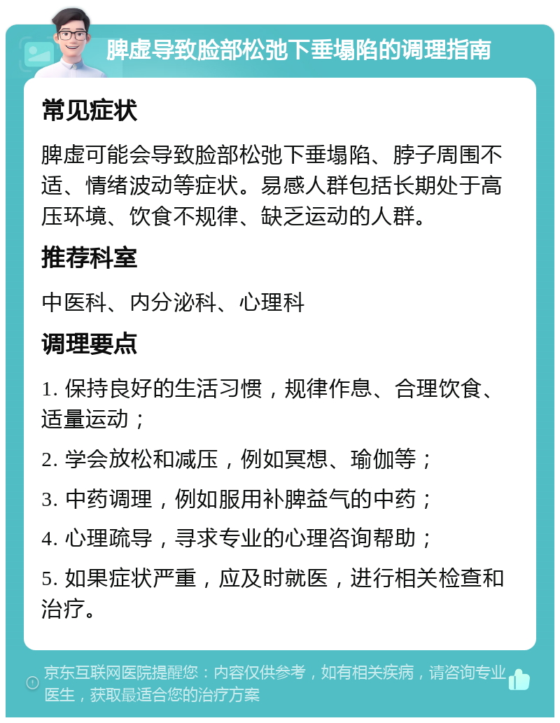 脾虚导致脸部松弛下垂塌陷的调理指南 常见症状 脾虚可能会导致脸部松弛下垂塌陷、脖子周围不适、情绪波动等症状。易感人群包括长期处于高压环境、饮食不规律、缺乏运动的人群。 推荐科室 中医科、内分泌科、心理科 调理要点 1. 保持良好的生活习惯，规律作息、合理饮食、适量运动； 2. 学会放松和减压，例如冥想、瑜伽等； 3. 中药调理，例如服用补脾益气的中药； 4. 心理疏导，寻求专业的心理咨询帮助； 5. 如果症状严重，应及时就医，进行相关检查和治疗。