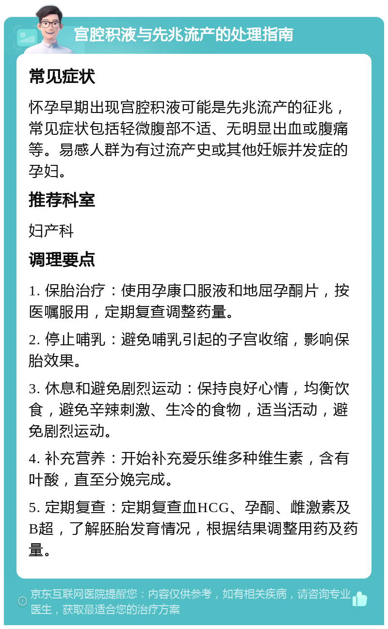 宫腔积液与先兆流产的处理指南 常见症状 怀孕早期出现宫腔积液可能是先兆流产的征兆，常见症状包括轻微腹部不适、无明显出血或腹痛等。易感人群为有过流产史或其他妊娠并发症的孕妇。 推荐科室 妇产科 调理要点 1. 保胎治疗：使用孕康口服液和地屈孕酮片，按医嘱服用，定期复查调整药量。 2. 停止哺乳：避免哺乳引起的子宫收缩，影响保胎效果。 3. 休息和避免剧烈运动：保持良好心情，均衡饮食，避免辛辣刺激、生冷的食物，适当活动，避免剧烈运动。 4. 补充营养：开始补充爱乐维多种维生素，含有叶酸，直至分娩完成。 5. 定期复查：定期复查血HCG、孕酮、雌激素及B超，了解胚胎发育情况，根据结果调整用药及药量。