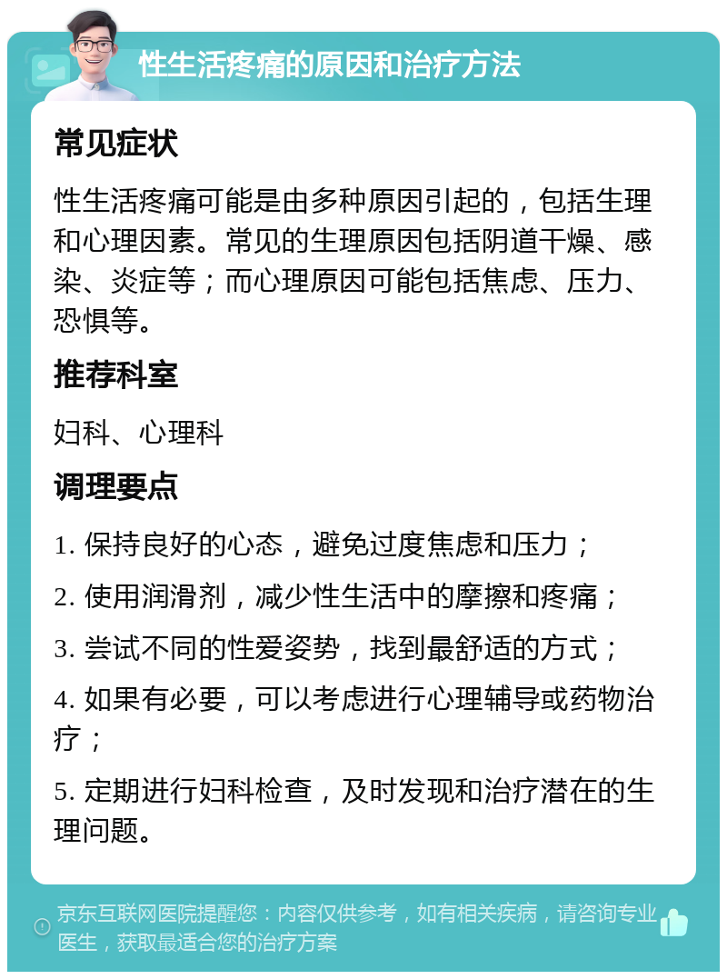 性生活疼痛的原因和治疗方法 常见症状 性生活疼痛可能是由多种原因引起的，包括生理和心理因素。常见的生理原因包括阴道干燥、感染、炎症等；而心理原因可能包括焦虑、压力、恐惧等。 推荐科室 妇科、心理科 调理要点 1. 保持良好的心态，避免过度焦虑和压力； 2. 使用润滑剂，减少性生活中的摩擦和疼痛； 3. 尝试不同的性爱姿势，找到最舒适的方式； 4. 如果有必要，可以考虑进行心理辅导或药物治疗； 5. 定期进行妇科检查，及时发现和治疗潜在的生理问题。