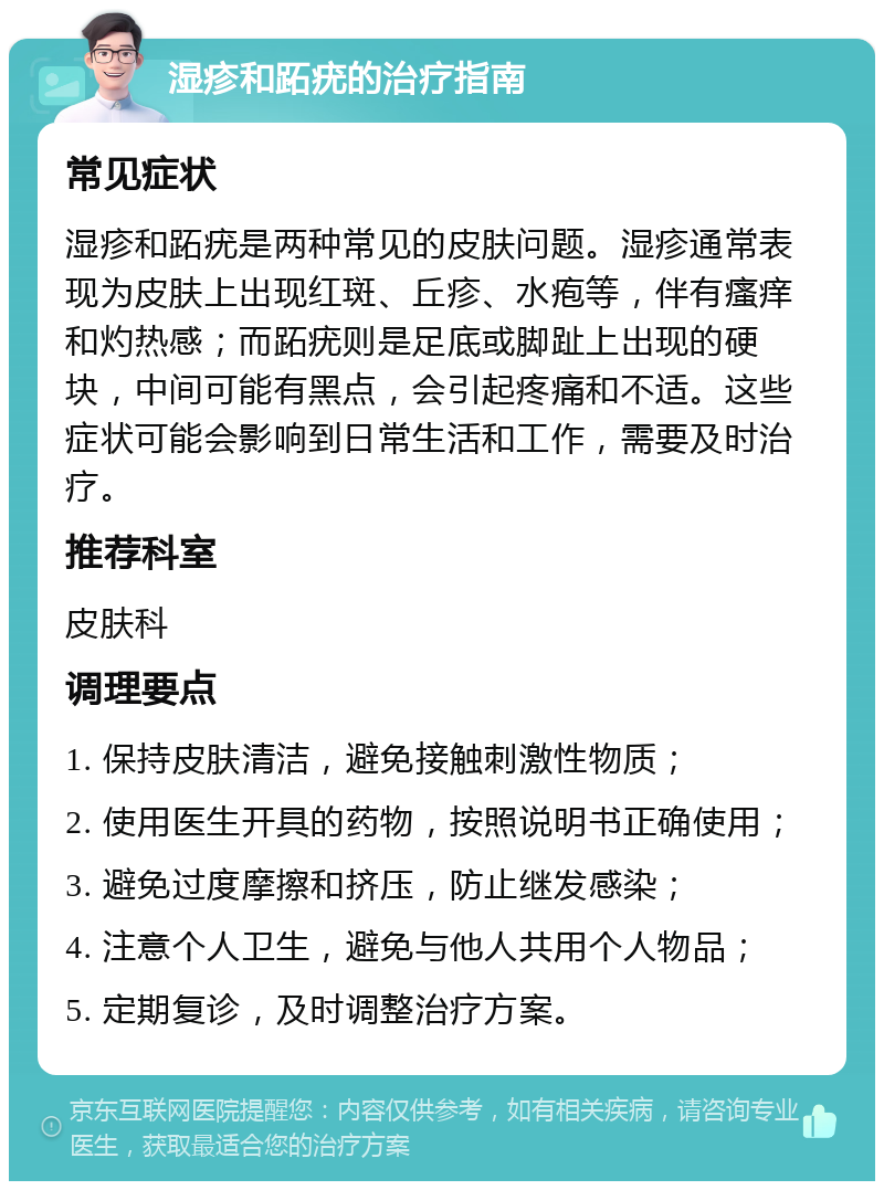 湿疹和跖疣的治疗指南 常见症状 湿疹和跖疣是两种常见的皮肤问题。湿疹通常表现为皮肤上出现红斑、丘疹、水疱等，伴有瘙痒和灼热感；而跖疣则是足底或脚趾上出现的硬块，中间可能有黑点，会引起疼痛和不适。这些症状可能会影响到日常生活和工作，需要及时治疗。 推荐科室 皮肤科 调理要点 1. 保持皮肤清洁，避免接触刺激性物质； 2. 使用医生开具的药物，按照说明书正确使用； 3. 避免过度摩擦和挤压，防止继发感染； 4. 注意个人卫生，避免与他人共用个人物品； 5. 定期复诊，及时调整治疗方案。