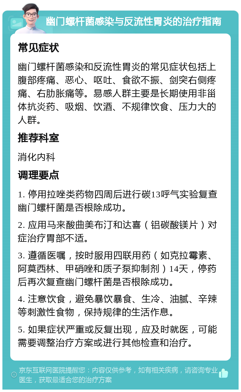 幽门螺杆菌感染与反流性胃炎的治疗指南 常见症状 幽门螺杆菌感染和反流性胃炎的常见症状包括上腹部疼痛、恶心、呕吐、食欲不振、剑突右侧疼痛、右肋胀痛等。易感人群主要是长期使用非甾体抗炎药、吸烟、饮酒、不规律饮食、压力大的人群。 推荐科室 消化内科 调理要点 1. 停用拉唑类药物四周后进行碳13呼气实验复查幽门螺杆菌是否根除成功。 2. 应用马来酸曲美布汀和达喜（铝碳酸镁片）对症治疗胃部不适。 3. 遵循医嘱，按时服用四联用药（如克拉霉素、阿莫西林、甲硝唑和质子泵抑制剂）14天，停药后再次复查幽门螺杆菌是否根除成功。 4. 注意饮食，避免暴饮暴食、生冷、油腻、辛辣等刺激性食物，保持规律的生活作息。 5. 如果症状严重或反复出现，应及时就医，可能需要调整治疗方案或进行其他检查和治疗。