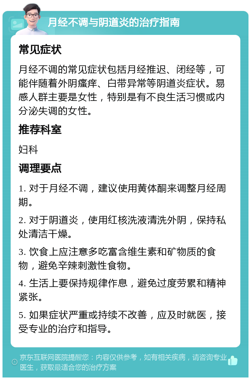 月经不调与阴道炎的治疗指南 常见症状 月经不调的常见症状包括月经推迟、闭经等，可能伴随着外阴瘙痒、白带异常等阴道炎症状。易感人群主要是女性，特别是有不良生活习惯或内分泌失调的女性。 推荐科室 妇科 调理要点 1. 对于月经不调，建议使用黄体酮来调整月经周期。 2. 对于阴道炎，使用红核洗液清洗外阴，保持私处清洁干燥。 3. 饮食上应注意多吃富含维生素和矿物质的食物，避免辛辣刺激性食物。 4. 生活上要保持规律作息，避免过度劳累和精神紧张。 5. 如果症状严重或持续不改善，应及时就医，接受专业的治疗和指导。