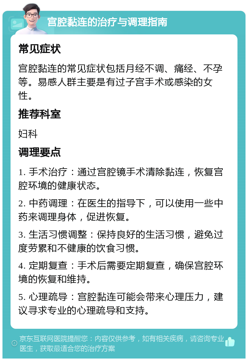 宫腔黏连的治疗与调理指南 常见症状 宫腔黏连的常见症状包括月经不调、痛经、不孕等。易感人群主要是有过子宫手术或感染的女性。 推荐科室 妇科 调理要点 1. 手术治疗：通过宫腔镜手术清除黏连，恢复宫腔环境的健康状态。 2. 中药调理：在医生的指导下，可以使用一些中药来调理身体，促进恢复。 3. 生活习惯调整：保持良好的生活习惯，避免过度劳累和不健康的饮食习惯。 4. 定期复查：手术后需要定期复查，确保宫腔环境的恢复和维持。 5. 心理疏导：宫腔黏连可能会带来心理压力，建议寻求专业的心理疏导和支持。