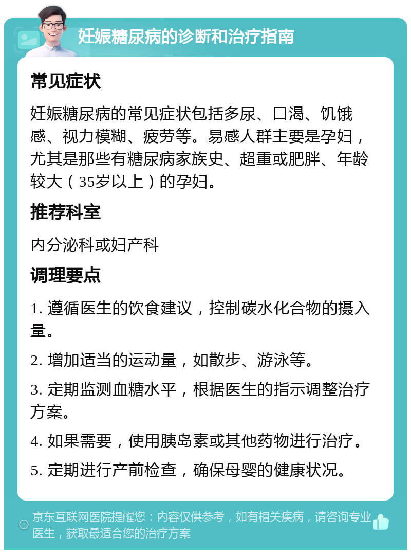 妊娠糖尿病的诊断和治疗指南 常见症状 妊娠糖尿病的常见症状包括多尿、口渴、饥饿感、视力模糊、疲劳等。易感人群主要是孕妇，尤其是那些有糖尿病家族史、超重或肥胖、年龄较大（35岁以上）的孕妇。 推荐科室 内分泌科或妇产科 调理要点 1. 遵循医生的饮食建议，控制碳水化合物的摄入量。 2. 增加适当的运动量，如散步、游泳等。 3. 定期监测血糖水平，根据医生的指示调整治疗方案。 4. 如果需要，使用胰岛素或其他药物进行治疗。 5. 定期进行产前检查，确保母婴的健康状况。