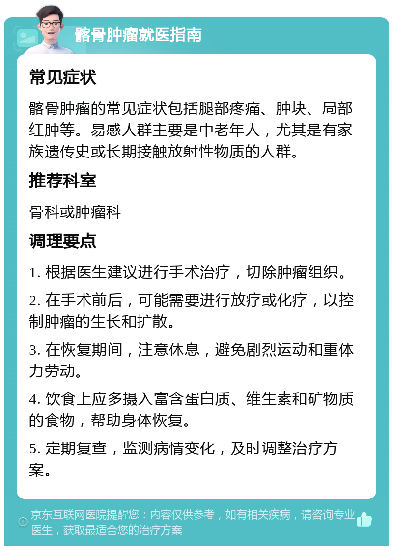 髂骨肿瘤就医指南 常见症状 髂骨肿瘤的常见症状包括腿部疼痛、肿块、局部红肿等。易感人群主要是中老年人，尤其是有家族遗传史或长期接触放射性物质的人群。 推荐科室 骨科或肿瘤科 调理要点 1. 根据医生建议进行手术治疗，切除肿瘤组织。 2. 在手术前后，可能需要进行放疗或化疗，以控制肿瘤的生长和扩散。 3. 在恢复期间，注意休息，避免剧烈运动和重体力劳动。 4. 饮食上应多摄入富含蛋白质、维生素和矿物质的食物，帮助身体恢复。 5. 定期复查，监测病情变化，及时调整治疗方案。