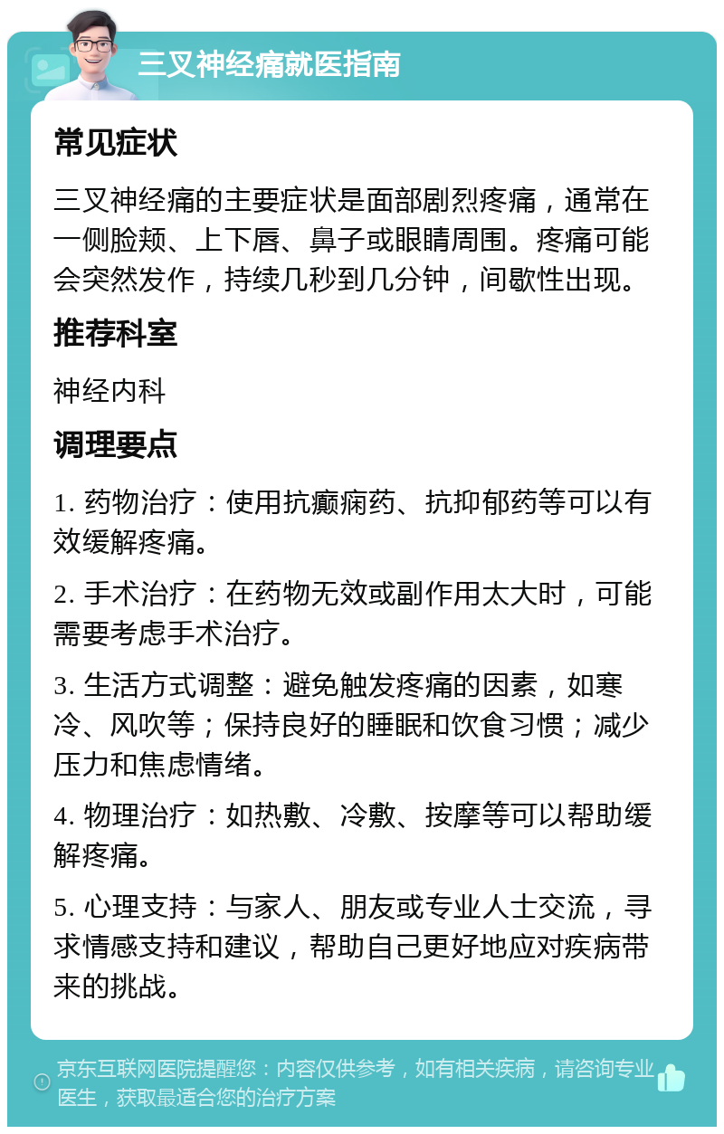 三叉神经痛就医指南 常见症状 三叉神经痛的主要症状是面部剧烈疼痛，通常在一侧脸颊、上下唇、鼻子或眼睛周围。疼痛可能会突然发作，持续几秒到几分钟，间歇性出现。 推荐科室 神经内科 调理要点 1. 药物治疗：使用抗癫痫药、抗抑郁药等可以有效缓解疼痛。 2. 手术治疗：在药物无效或副作用太大时，可能需要考虑手术治疗。 3. 生活方式调整：避免触发疼痛的因素，如寒冷、风吹等；保持良好的睡眠和饮食习惯；减少压力和焦虑情绪。 4. 物理治疗：如热敷、冷敷、按摩等可以帮助缓解疼痛。 5. 心理支持：与家人、朋友或专业人士交流，寻求情感支持和建议，帮助自己更好地应对疾病带来的挑战。