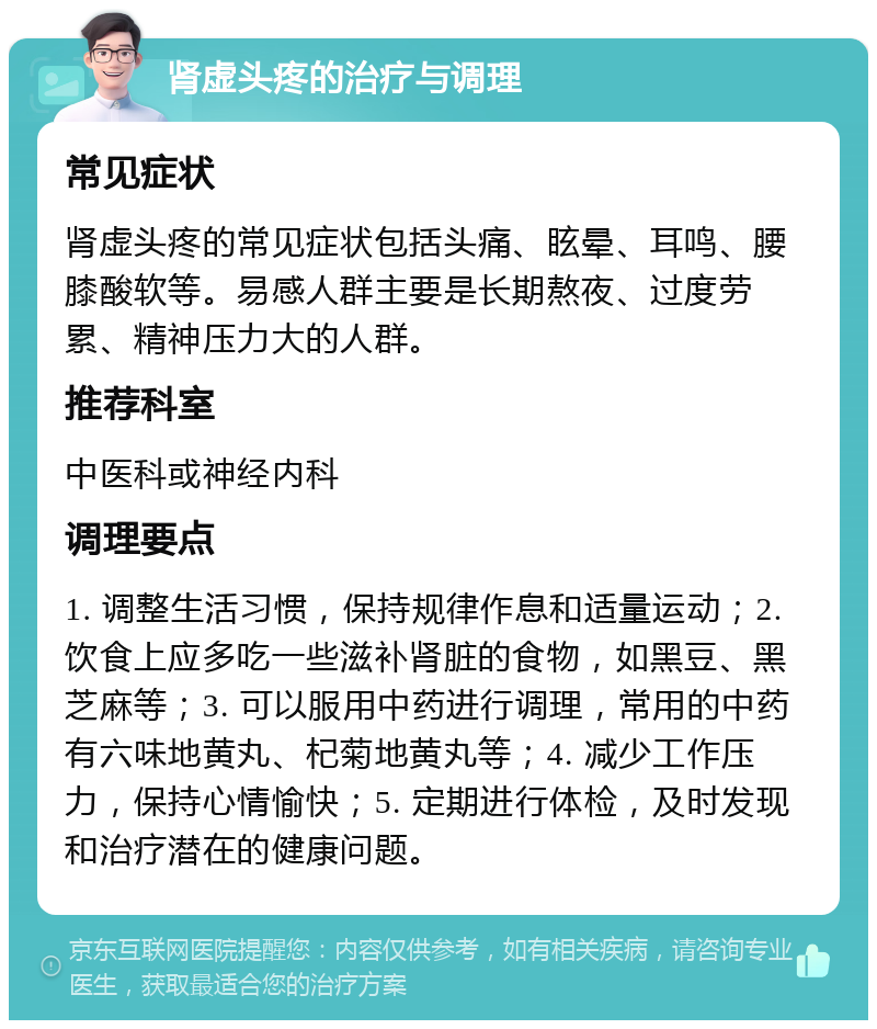 肾虚头疼的治疗与调理 常见症状 肾虚头疼的常见症状包括头痛、眩晕、耳鸣、腰膝酸软等。易感人群主要是长期熬夜、过度劳累、精神压力大的人群。 推荐科室 中医科或神经内科 调理要点 1. 调整生活习惯，保持规律作息和适量运动；2. 饮食上应多吃一些滋补肾脏的食物，如黑豆、黑芝麻等；3. 可以服用中药进行调理，常用的中药有六味地黄丸、杞菊地黄丸等；4. 减少工作压力，保持心情愉快；5. 定期进行体检，及时发现和治疗潜在的健康问题。