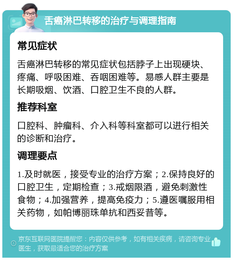 舌癌淋巴转移的治疗与调理指南 常见症状 舌癌淋巴转移的常见症状包括脖子上出现硬块、疼痛、呼吸困难、吞咽困难等。易感人群主要是长期吸烟、饮酒、口腔卫生不良的人群。 推荐科室 口腔科、肿瘤科、介入科等科室都可以进行相关的诊断和治疗。 调理要点 1.及时就医，接受专业的治疗方案；2.保持良好的口腔卫生，定期检查；3.戒烟限酒，避免刺激性食物；4.加强营养，提高免疫力；5.遵医嘱服用相关药物，如帕博丽珠单抗和西妥昔等。