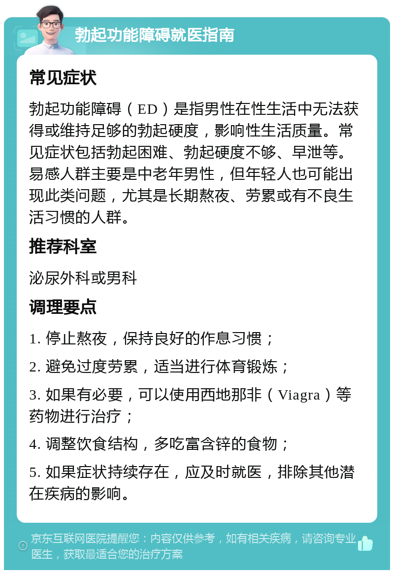 勃起功能障碍就医指南 常见症状 勃起功能障碍（ED）是指男性在性生活中无法获得或维持足够的勃起硬度，影响性生活质量。常见症状包括勃起困难、勃起硬度不够、早泄等。易感人群主要是中老年男性，但年轻人也可能出现此类问题，尤其是长期熬夜、劳累或有不良生活习惯的人群。 推荐科室 泌尿外科或男科 调理要点 1. 停止熬夜，保持良好的作息习惯； 2. 避免过度劳累，适当进行体育锻炼； 3. 如果有必要，可以使用西地那非（Viagra）等药物进行治疗； 4. 调整饮食结构，多吃富含锌的食物； 5. 如果症状持续存在，应及时就医，排除其他潜在疾病的影响。