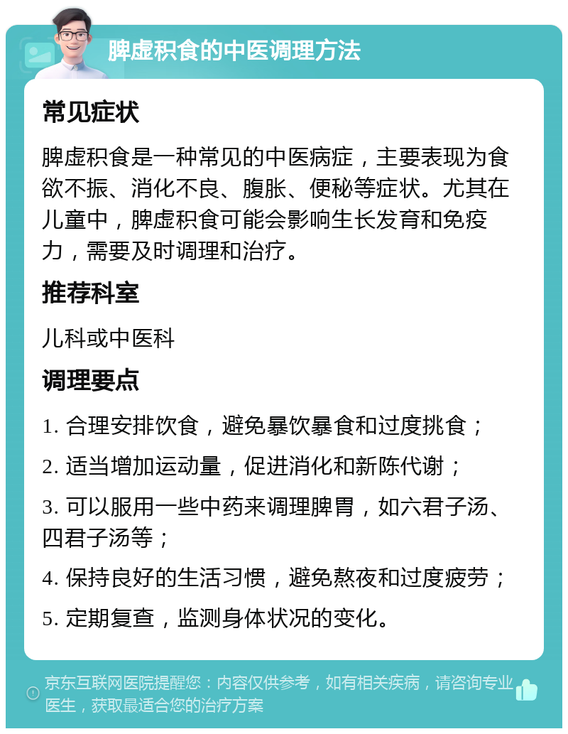 脾虚积食的中医调理方法 常见症状 脾虚积食是一种常见的中医病症，主要表现为食欲不振、消化不良、腹胀、便秘等症状。尤其在儿童中，脾虚积食可能会影响生长发育和免疫力，需要及时调理和治疗。 推荐科室 儿科或中医科 调理要点 1. 合理安排饮食，避免暴饮暴食和过度挑食； 2. 适当增加运动量，促进消化和新陈代谢； 3. 可以服用一些中药来调理脾胃，如六君子汤、四君子汤等； 4. 保持良好的生活习惯，避免熬夜和过度疲劳； 5. 定期复查，监测身体状况的变化。