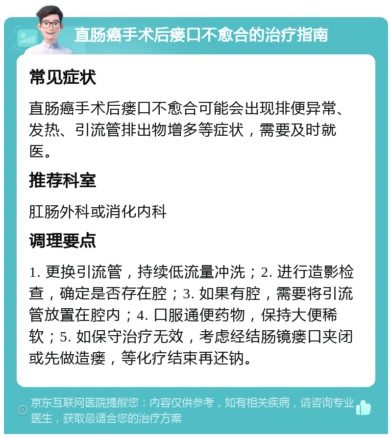 直肠癌手术后瘘口不愈合的治疗指南 常见症状 直肠癌手术后瘘口不愈合可能会出现排便异常、发热、引流管排出物增多等症状，需要及时就医。 推荐科室 肛肠外科或消化内科 调理要点 1. 更换引流管，持续低流量冲洗；2. 进行造影检查，确定是否存在腔；3. 如果有腔，需要将引流管放置在腔内；4. 口服通便药物，保持大便稀软；5. 如保守治疗无效，考虑经结肠镜瘘口夹闭或先做造瘘，等化疗结束再还钠。