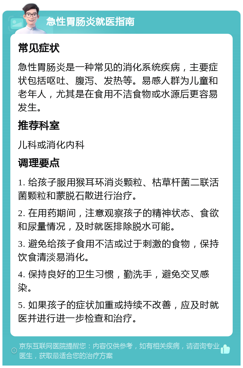 急性胃肠炎就医指南 常见症状 急性胃肠炎是一种常见的消化系统疾病，主要症状包括呕吐、腹泻、发热等。易感人群为儿童和老年人，尤其是在食用不洁食物或水源后更容易发生。 推荐科室 儿科或消化内科 调理要点 1. 给孩子服用猴耳环消炎颗粒、枯草杆菌二联活菌颗粒和蒙脱石散进行治疗。 2. 在用药期间，注意观察孩子的精神状态、食欲和尿量情况，及时就医排除脱水可能。 3. 避免给孩子食用不洁或过于刺激的食物，保持饮食清淡易消化。 4. 保持良好的卫生习惯，勤洗手，避免交叉感染。 5. 如果孩子的症状加重或持续不改善，应及时就医并进行进一步检查和治疗。