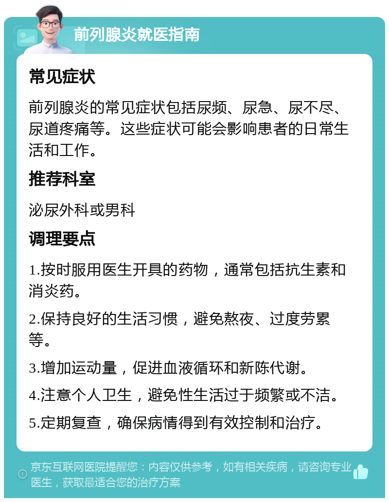 前列腺炎就医指南 常见症状 前列腺炎的常见症状包括尿频、尿急、尿不尽、尿道疼痛等。这些症状可能会影响患者的日常生活和工作。 推荐科室 泌尿外科或男科 调理要点 1.按时服用医生开具的药物，通常包括抗生素和消炎药。 2.保持良好的生活习惯，避免熬夜、过度劳累等。 3.增加运动量，促进血液循环和新陈代谢。 4.注意个人卫生，避免性生活过于频繁或不洁。 5.定期复查，确保病情得到有效控制和治疗。