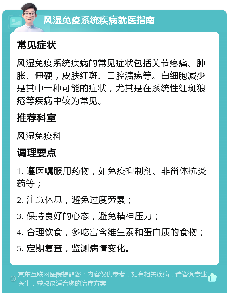 风湿免疫系统疾病就医指南 常见症状 风湿免疫系统疾病的常见症状包括关节疼痛、肿胀、僵硬，皮肤红斑、口腔溃疡等。白细胞减少是其中一种可能的症状，尤其是在系统性红斑狼疮等疾病中较为常见。 推荐科室 风湿免疫科 调理要点 1. 遵医嘱服用药物，如免疫抑制剂、非甾体抗炎药等； 2. 注意休息，避免过度劳累； 3. 保持良好的心态，避免精神压力； 4. 合理饮食，多吃富含维生素和蛋白质的食物； 5. 定期复查，监测病情变化。