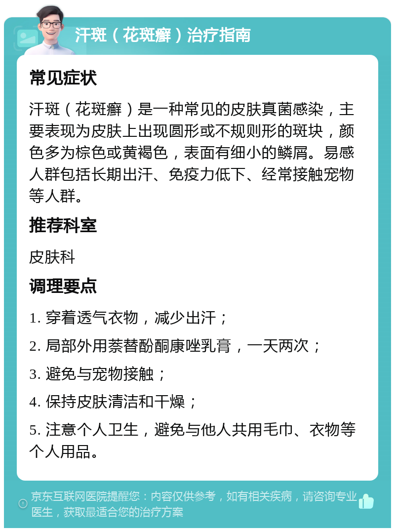 汗斑（花斑癣）治疗指南 常见症状 汗斑（花斑癣）是一种常见的皮肤真菌感染，主要表现为皮肤上出现圆形或不规则形的斑块，颜色多为棕色或黄褐色，表面有细小的鳞屑。易感人群包括长期出汗、免疫力低下、经常接触宠物等人群。 推荐科室 皮肤科 调理要点 1. 穿着透气衣物，减少出汗； 2. 局部外用萘替酚酮康唑乳膏，一天两次； 3. 避免与宠物接触； 4. 保持皮肤清洁和干燥； 5. 注意个人卫生，避免与他人共用毛巾、衣物等个人用品。