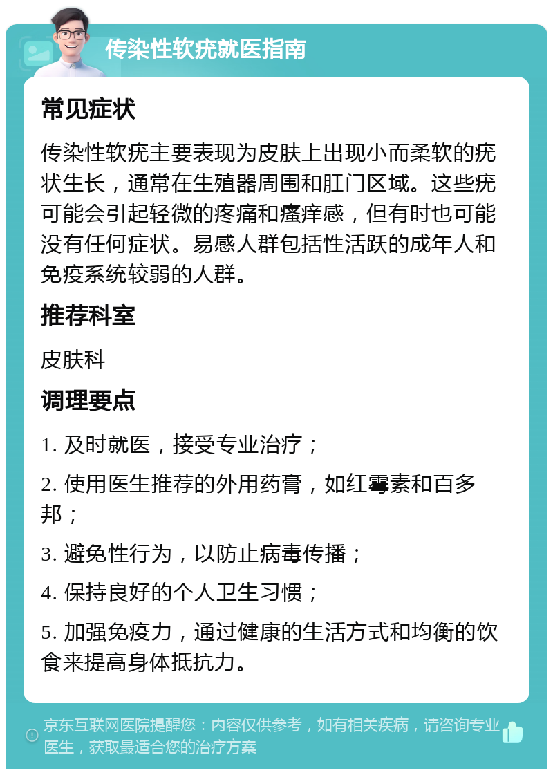 传染性软疣就医指南 常见症状 传染性软疣主要表现为皮肤上出现小而柔软的疣状生长，通常在生殖器周围和肛门区域。这些疣可能会引起轻微的疼痛和瘙痒感，但有时也可能没有任何症状。易感人群包括性活跃的成年人和免疫系统较弱的人群。 推荐科室 皮肤科 调理要点 1. 及时就医，接受专业治疗； 2. 使用医生推荐的外用药膏，如红霉素和百多邦； 3. 避免性行为，以防止病毒传播； 4. 保持良好的个人卫生习惯； 5. 加强免疫力，通过健康的生活方式和均衡的饮食来提高身体抵抗力。