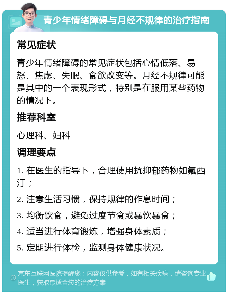 青少年情绪障碍与月经不规律的治疗指南 常见症状 青少年情绪障碍的常见症状包括心情低落、易怒、焦虑、失眠、食欲改变等。月经不规律可能是其中的一个表现形式，特别是在服用某些药物的情况下。 推荐科室 心理科、妇科 调理要点 1. 在医生的指导下，合理使用抗抑郁药物如氟西汀； 2. 注意生活习惯，保持规律的作息时间； 3. 均衡饮食，避免过度节食或暴饮暴食； 4. 适当进行体育锻炼，增强身体素质； 5. 定期进行体检，监测身体健康状况。