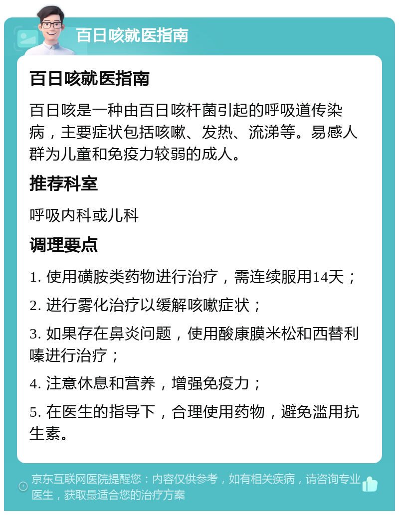 百日咳就医指南 百日咳就医指南 百日咳是一种由百日咳杆菌引起的呼吸道传染病，主要症状包括咳嗽、发热、流涕等。易感人群为儿童和免疫力较弱的成人。 推荐科室 呼吸内科或儿科 调理要点 1. 使用磺胺类药物进行治疗，需连续服用14天； 2. 进行雾化治疗以缓解咳嗽症状； 3. 如果存在鼻炎问题，使用酸康膜米松和西替利嗪进行治疗； 4. 注意休息和营养，增强免疫力； 5. 在医生的指导下，合理使用药物，避免滥用抗生素。