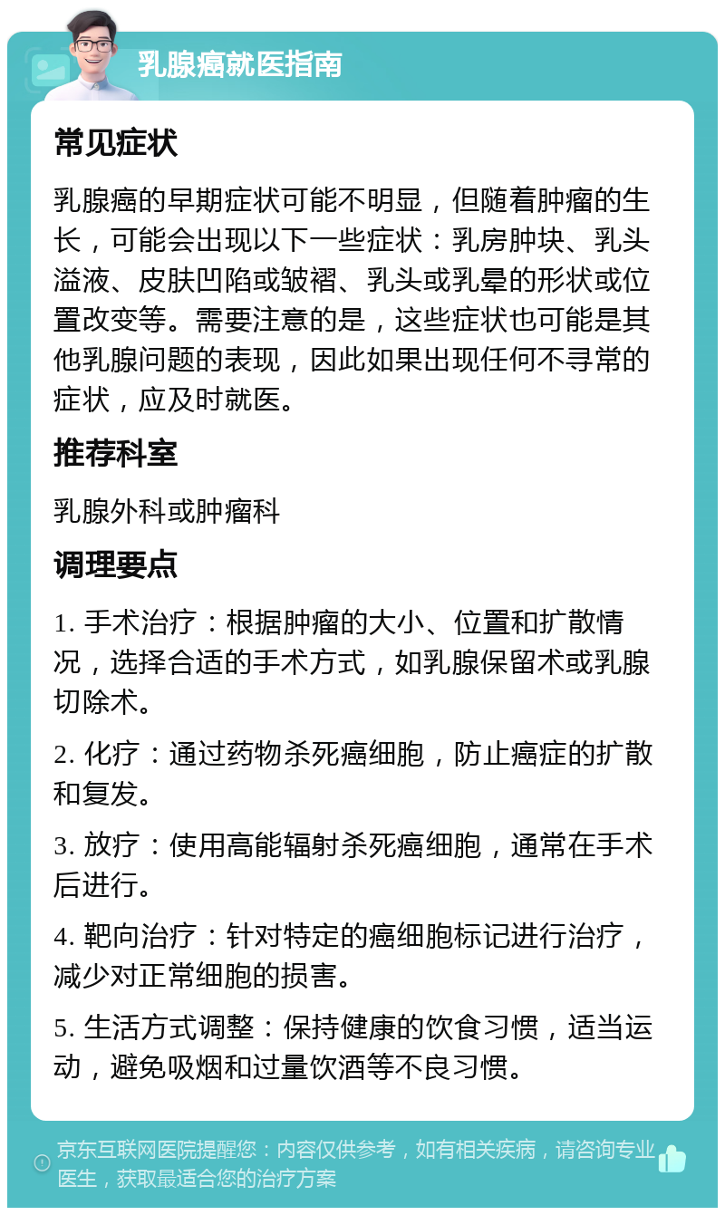 乳腺癌就医指南 常见症状 乳腺癌的早期症状可能不明显，但随着肿瘤的生长，可能会出现以下一些症状：乳房肿块、乳头溢液、皮肤凹陷或皱褶、乳头或乳晕的形状或位置改变等。需要注意的是，这些症状也可能是其他乳腺问题的表现，因此如果出现任何不寻常的症状，应及时就医。 推荐科室 乳腺外科或肿瘤科 调理要点 1. 手术治疗：根据肿瘤的大小、位置和扩散情况，选择合适的手术方式，如乳腺保留术或乳腺切除术。 2. 化疗：通过药物杀死癌细胞，防止癌症的扩散和复发。 3. 放疗：使用高能辐射杀死癌细胞，通常在手术后进行。 4. 靶向治疗：针对特定的癌细胞标记进行治疗，减少对正常细胞的损害。 5. 生活方式调整：保持健康的饮食习惯，适当运动，避免吸烟和过量饮酒等不良习惯。