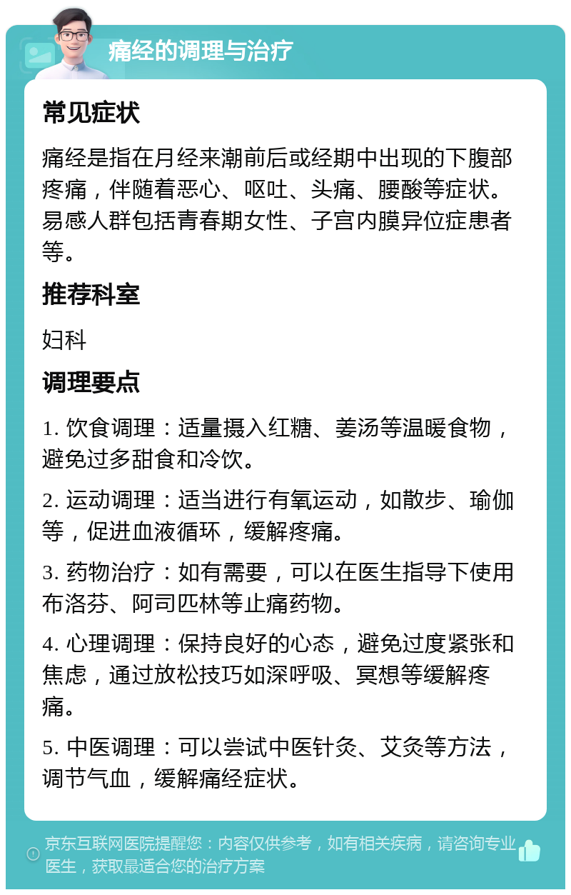 痛经的调理与治疗 常见症状 痛经是指在月经来潮前后或经期中出现的下腹部疼痛，伴随着恶心、呕吐、头痛、腰酸等症状。易感人群包括青春期女性、子宫内膜异位症患者等。 推荐科室 妇科 调理要点 1. 饮食调理：适量摄入红糖、姜汤等温暖食物，避免过多甜食和冷饮。 2. 运动调理：适当进行有氧运动，如散步、瑜伽等，促进血液循环，缓解疼痛。 3. 药物治疗：如有需要，可以在医生指导下使用布洛芬、阿司匹林等止痛药物。 4. 心理调理：保持良好的心态，避免过度紧张和焦虑，通过放松技巧如深呼吸、冥想等缓解疼痛。 5. 中医调理：可以尝试中医针灸、艾灸等方法，调节气血，缓解痛经症状。