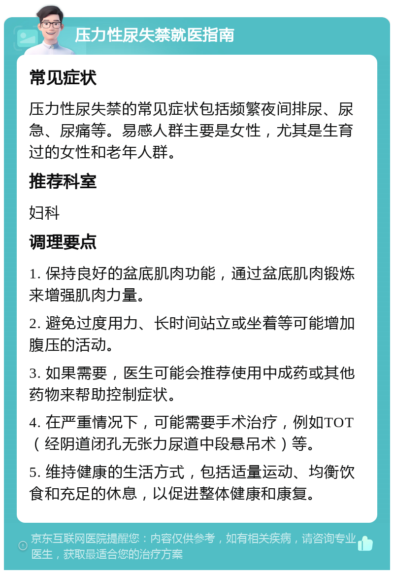 压力性尿失禁就医指南 常见症状 压力性尿失禁的常见症状包括频繁夜间排尿、尿急、尿痛等。易感人群主要是女性，尤其是生育过的女性和老年人群。 推荐科室 妇科 调理要点 1. 保持良好的盆底肌肉功能，通过盆底肌肉锻炼来增强肌肉力量。 2. 避免过度用力、长时间站立或坐着等可能增加腹压的活动。 3. 如果需要，医生可能会推荐使用中成药或其他药物来帮助控制症状。 4. 在严重情况下，可能需要手术治疗，例如TOT（经阴道闭孔无张力尿道中段悬吊术）等。 5. 维持健康的生活方式，包括适量运动、均衡饮食和充足的休息，以促进整体健康和康复。