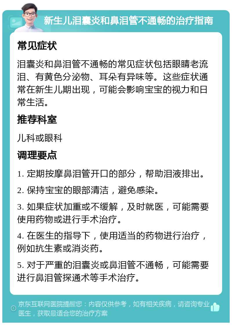 新生儿泪囊炎和鼻泪管不通畅的治疗指南 常见症状 泪囊炎和鼻泪管不通畅的常见症状包括眼睛老流泪、有黄色分泌物、耳朵有异味等。这些症状通常在新生儿期出现，可能会影响宝宝的视力和日常生活。 推荐科室 儿科或眼科 调理要点 1. 定期按摩鼻泪管开口的部分，帮助泪液排出。 2. 保持宝宝的眼部清洁，避免感染。 3. 如果症状加重或不缓解，及时就医，可能需要使用药物或进行手术治疗。 4. 在医生的指导下，使用适当的药物进行治疗，例如抗生素或消炎药。 5. 对于严重的泪囊炎或鼻泪管不通畅，可能需要进行鼻泪管探通术等手术治疗。