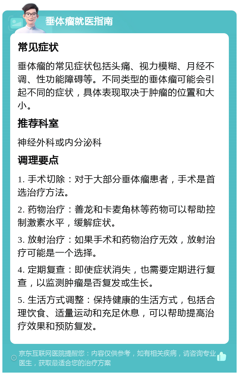 垂体瘤就医指南 常见症状 垂体瘤的常见症状包括头痛、视力模糊、月经不调、性功能障碍等。不同类型的垂体瘤可能会引起不同的症状，具体表现取决于肿瘤的位置和大小。 推荐科室 神经外科或内分泌科 调理要点 1. 手术切除：对于大部分垂体瘤患者，手术是首选治疗方法。 2. 药物治疗：善龙和卡麦角林等药物可以帮助控制激素水平，缓解症状。 3. 放射治疗：如果手术和药物治疗无效，放射治疗可能是一个选择。 4. 定期复查：即使症状消失，也需要定期进行复查，以监测肿瘤是否复发或生长。 5. 生活方式调整：保持健康的生活方式，包括合理饮食、适量运动和充足休息，可以帮助提高治疗效果和预防复发。