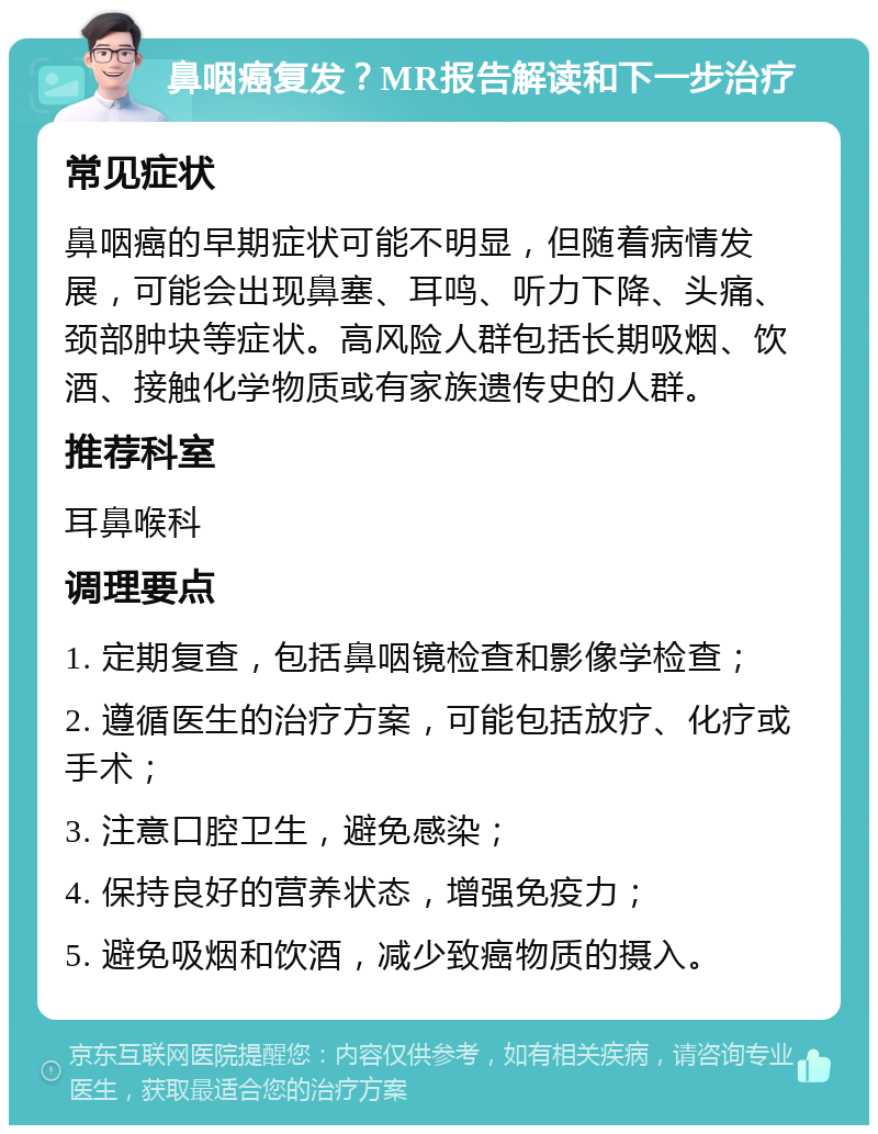 鼻咽癌复发？MR报告解读和下一步治疗 常见症状 鼻咽癌的早期症状可能不明显，但随着病情发展，可能会出现鼻塞、耳鸣、听力下降、头痛、颈部肿块等症状。高风险人群包括长期吸烟、饮酒、接触化学物质或有家族遗传史的人群。 推荐科室 耳鼻喉科 调理要点 1. 定期复查，包括鼻咽镜检查和影像学检查； 2. 遵循医生的治疗方案，可能包括放疗、化疗或手术； 3. 注意口腔卫生，避免感染； 4. 保持良好的营养状态，增强免疫力； 5. 避免吸烟和饮酒，减少致癌物质的摄入。