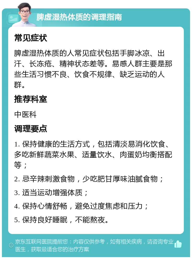 脾虚湿热体质的调理指南 常见症状 脾虚湿热体质的人常见症状包括手脚冰凉、出汗、长冻疮、精神状态差等。易感人群主要是那些生活习惯不良、饮食不规律、缺乏运动的人群。 推荐科室 中医科 调理要点 1. 保持健康的生活方式，包括清淡易消化饮食、多吃新鲜蔬菜水果、适量饮水、肉蛋奶均衡搭配等； 2. 忌辛辣刺激食物，少吃肥甘厚味油腻食物； 3. 适当运动增强体质； 4. 保持心情舒畅，避免过度焦虑和压力； 5. 保持良好睡眠，不能熬夜。