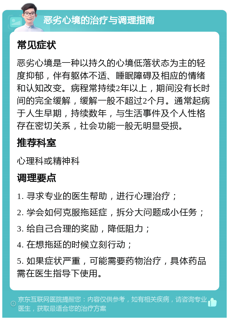 恶劣心境的治疗与调理指南 常见症状 恶劣心境是一种以持久的心境低落状态为主的轻度抑郁，伴有躯体不适、睡眠障碍及相应的情绪和认知改变。病程常持续2年以上，期间没有长时间的完全缓解，缓解一般不超过2个月。通常起病于人生早期，持续数年，与生活事件及个人性格存在密切关系，社会功能一般无明显受损。 推荐科室 心理科或精神科 调理要点 1. 寻求专业的医生帮助，进行心理治疗； 2. 学会如何克服拖延症，拆分大问题成小任务； 3. 给自己合理的奖励，降低阻力； 4. 在想拖延的时候立刻行动； 5. 如果症状严重，可能需要药物治疗，具体药品需在医生指导下使用。