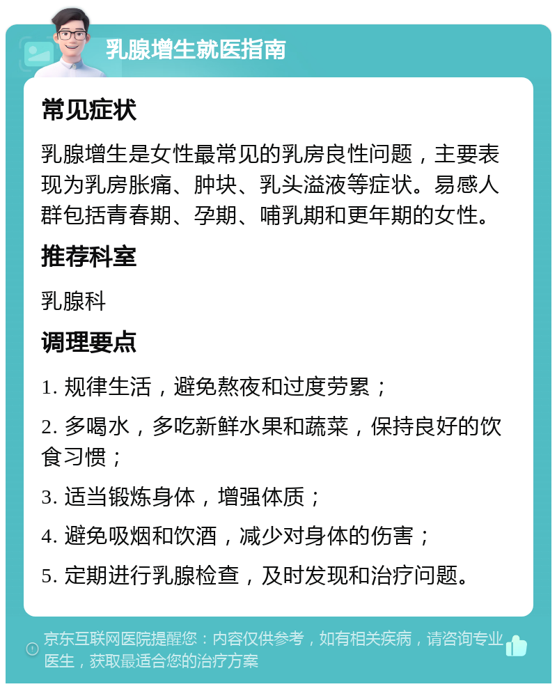 乳腺增生就医指南 常见症状 乳腺增生是女性最常见的乳房良性问题，主要表现为乳房胀痛、肿块、乳头溢液等症状。易感人群包括青春期、孕期、哺乳期和更年期的女性。 推荐科室 乳腺科 调理要点 1. 规律生活，避免熬夜和过度劳累； 2. 多喝水，多吃新鲜水果和蔬菜，保持良好的饮食习惯； 3. 适当锻炼身体，增强体质； 4. 避免吸烟和饮酒，减少对身体的伤害； 5. 定期进行乳腺检查，及时发现和治疗问题。