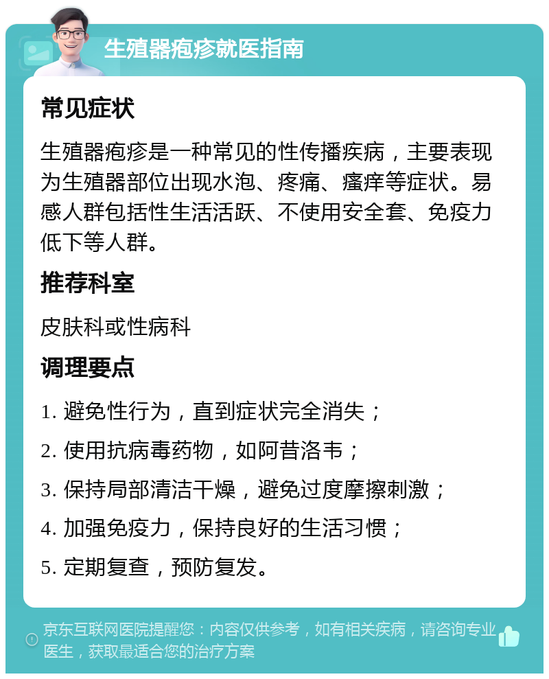 生殖器疱疹就医指南 常见症状 生殖器疱疹是一种常见的性传播疾病，主要表现为生殖器部位出现水泡、疼痛、瘙痒等症状。易感人群包括性生活活跃、不使用安全套、免疫力低下等人群。 推荐科室 皮肤科或性病科 调理要点 1. 避免性行为，直到症状完全消失； 2. 使用抗病毒药物，如阿昔洛韦； 3. 保持局部清洁干燥，避免过度摩擦刺激； 4. 加强免疫力，保持良好的生活习惯； 5. 定期复查，预防复发。