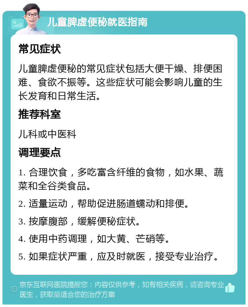 儿童脾虚便秘就医指南 常见症状 儿童脾虚便秘的常见症状包括大便干燥、排便困难、食欲不振等。这些症状可能会影响儿童的生长发育和日常生活。 推荐科室 儿科或中医科 调理要点 1. 合理饮食，多吃富含纤维的食物，如水果、蔬菜和全谷类食品。 2. 适量运动，帮助促进肠道蠕动和排便。 3. 按摩腹部，缓解便秘症状。 4. 使用中药调理，如大黄、芒硝等。 5. 如果症状严重，应及时就医，接受专业治疗。