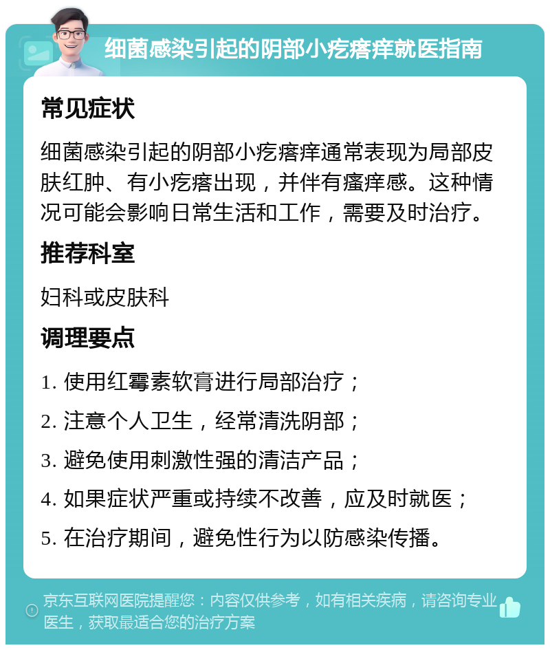 细菌感染引起的阴部小疙瘩痒就医指南 常见症状 细菌感染引起的阴部小疙瘩痒通常表现为局部皮肤红肿、有小疙瘩出现，并伴有瘙痒感。这种情况可能会影响日常生活和工作，需要及时治疗。 推荐科室 妇科或皮肤科 调理要点 1. 使用红霉素软膏进行局部治疗； 2. 注意个人卫生，经常清洗阴部； 3. 避免使用刺激性强的清洁产品； 4. 如果症状严重或持续不改善，应及时就医； 5. 在治疗期间，避免性行为以防感染传播。